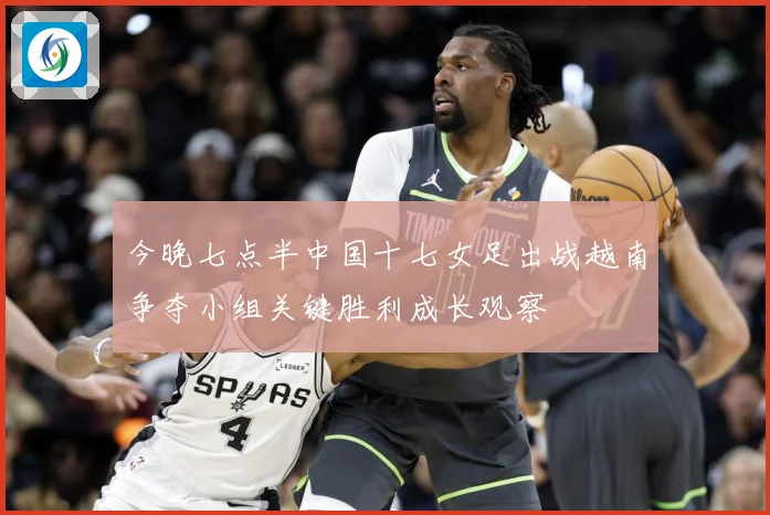 今晚七点半中国十七女足出战越南争夺小组关键胜利成长观察