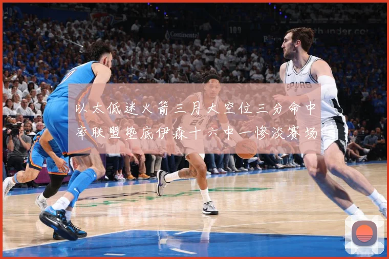 以太低迷火箭三月大空位三分命中率联盟垫底伊森十六中一惨淡赛场复盘