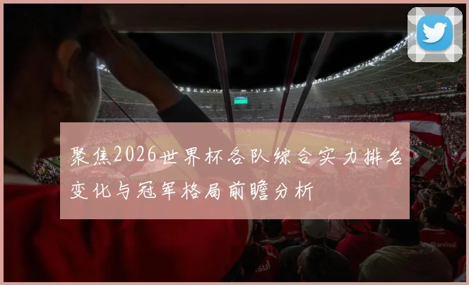 聚焦2026世界杯各队综合实力排名变化与冠军格局前瞻分析