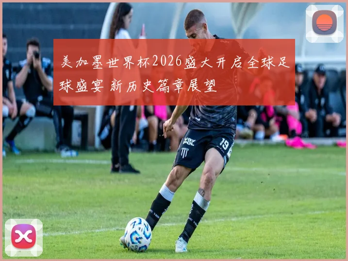 美加墨世界杯2026盛大开启全球足球盛宴 新历史篇章展望