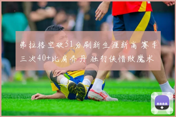 弗拉格空砍51分刷新生涯新高 赛季三次40+比肩乔丹 独行侠惜败魔术