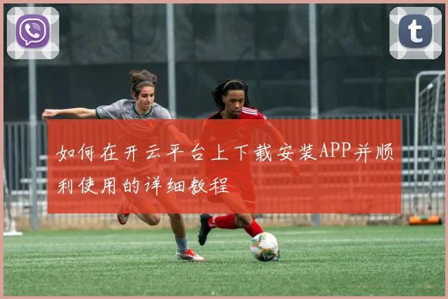 如何在开云平台上下载安装APP并顺利使用的详细教程
