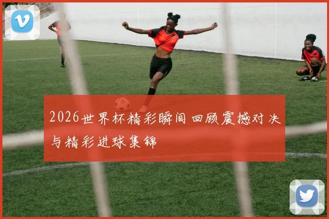2026世界杯精彩瞬间回顾震撼对决与精彩进球集锦