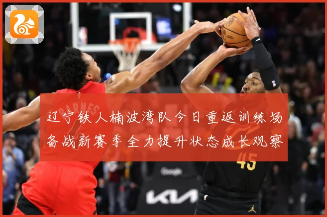 辽宁铁人楠波湾队今日重返训练场备战新赛季全力提升状态成长观察
