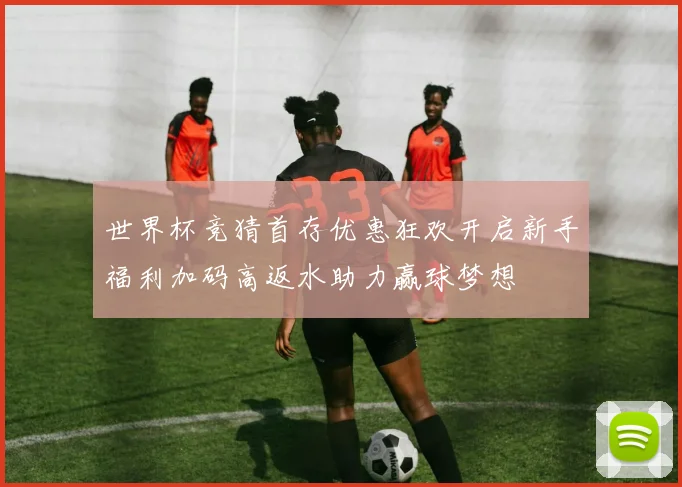 世界杯竞猜首存优惠狂欢开启新手福利加码高返水助力赢球梦想