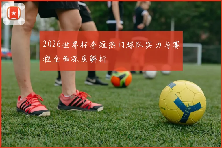 2026世界杯夺冠热门球队实力与赛程全面深度解析